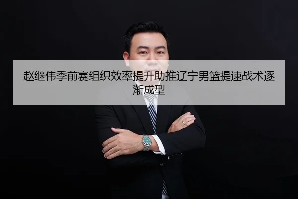 赵继伟季前赛组织效率提升助推辽宁男篮提速战术逐渐成型
