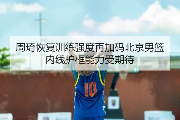 周琦恢复训练强度再加码北京男篮内线护框能力受期待