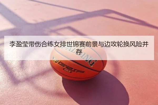 李盈莹带伤合练女排世锦赛前景与边攻轮换风险并存