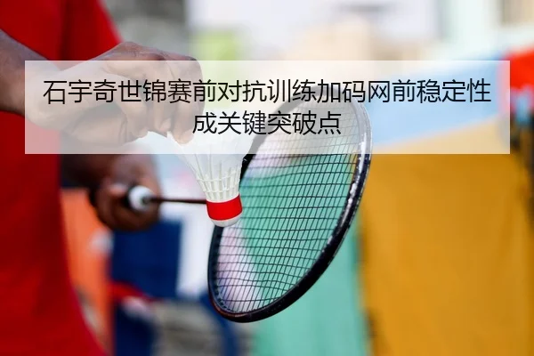 石宇奇世锦赛前对抗训练加码网前稳定性成关键突破点