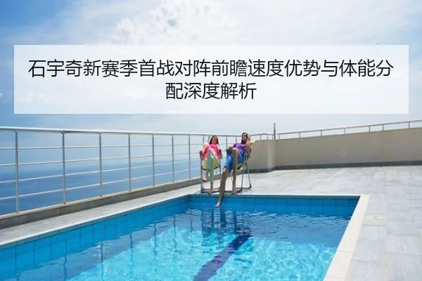 石宇奇新赛季首战对阵前瞻速度优势与体能分配深度解析