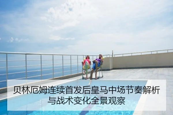 贝林厄姆连续首发后皇马中场节奏解析与战术变化全景观察